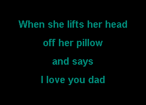 When she lifts her head
off her pillow

and says

I love you dad