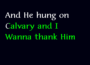 And He hung on
Calvary and I

Wanna thank Him