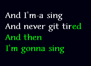 And I'm-a sing
And never git tired

And then
I'm gonna sing