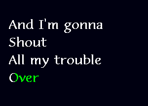 And I'm gonna
Shout

All my trouble
Over