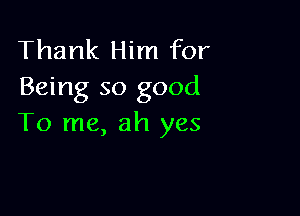 Thank Him for
Being so good

To me, ah yes