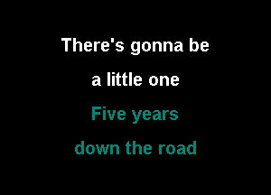 There's gonna be

a little one
Five years

down the road