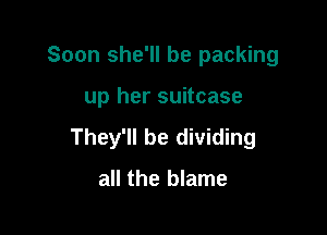 Soon she'll be packing

up her suitcase
They'll be dividing

all the blame