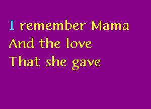 I remember Mama
And the love

That she gave