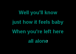 Well you'll know

just how it feels baby

When you're left here

all alone