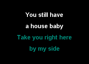 You still have

a house baby

Take you right here

by my side