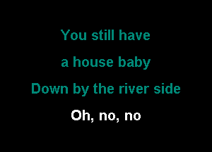 You still have

a house baby

Down by the river side

Oh, no, no