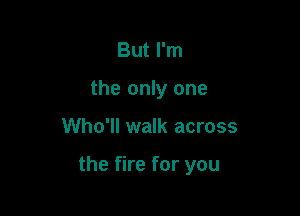 But I'm
the only one

Who'll walk across

the fire for you