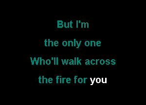 But I'm
the only one

Who'll walk across

the fire for you