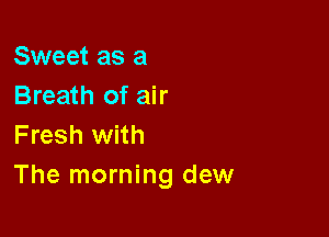 Sweet as a
Breath of air

Fresh with
The morning dew
