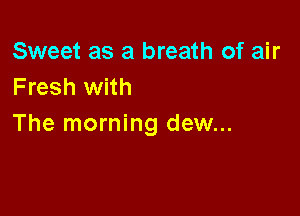 Sweet as a breath of air
Fresh with

The morning dew...
