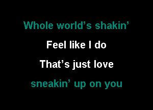 Whole worlws shakin,
Feel like I do

Thafs just love

sneakin' up on you