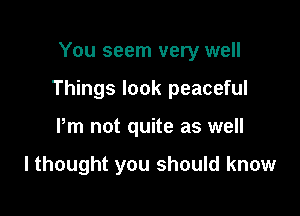 You seem very well

Things look peaceful

Pm not quite as well

I thought you should know