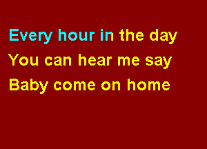 Every hour in the day
You can hear me say

Baby come on home