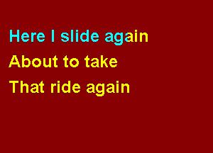Here I slide again
About to take

That ride again