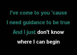 I've come to you 'cause
I need guidance to be true

And ljust don't know

where I can begin