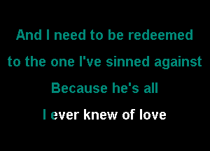 And I need to be redeemed
to the one I've sinned against
Because he's all

I ever knew of love