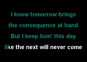 I know tomorrow brings
the consequence at hand
But I keep livin' this day

like the next will never come