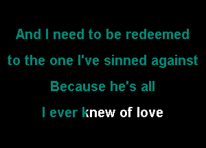 And I need to be redeemed
to the one I've sinned against
Because he's all

I ever knew of love