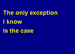 The only exception
I know

Is the case