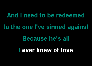 And I need to be redeemed
to the one I've sinned against
Because he's all

I ever knew of love