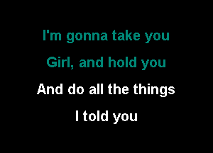 I'm gonna take you

Girl, and hold you

And do all the things

I told you