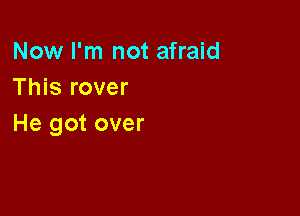 Now I'm not afraid
This rover

He got over