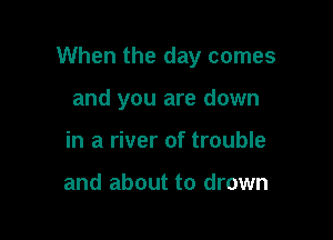 When the day comes

and you are down
in a river of trouble

and about to drown