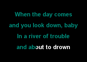 When the day comes

and you look down, baby

In a river of trouble

and about to drown