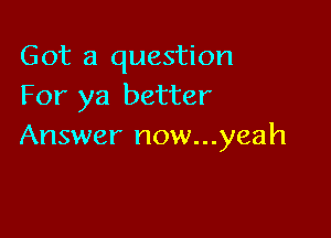 Got a question
For ya better

Answer now...yeah