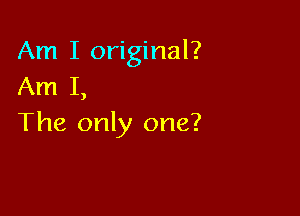 Am I original?
Am I,

The only one?