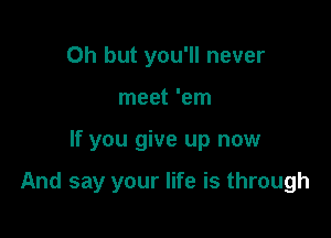 Oh but you'll never
meet 'em

If you give up now

And say your life is through