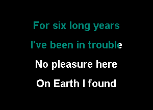 For six long years

I've been in trouble
No pleasure here
On Earth I found