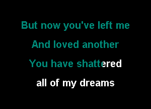 But now you've left me

And loved another
You have shattered

all of my dreams