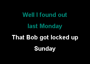 Well I found out
last Monday

That Bob got locked up

Sunday