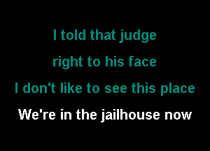 I told that judge
right to his face

I don't like to see this place

We're in the jailhouse now