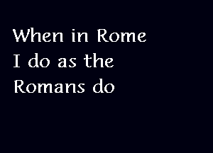 When in Rome
I do as the

Romans do