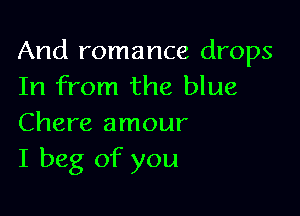 And romance drops
In from the blue

Chere amour
I beg of you