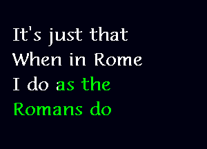 It's just that
When in Rome

I do as the
Romans do