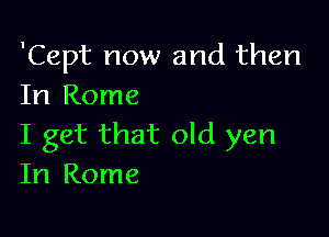 'Cept now and then
In Rome

I get that old yen
In Rome
