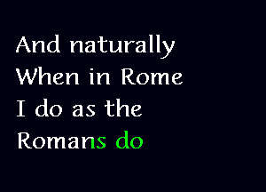 And naturally
When in Rome

I do as the
Romans do