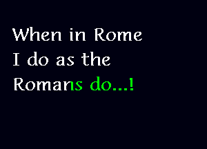 When in Rome
I do as the

Romans (10...!