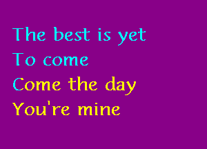 The best is yet
To come

Come the day
You're mine