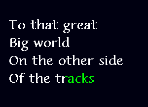 To that great
Big world

On the other side
Of the tracks