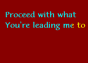 Proceed with what
You're leading me to