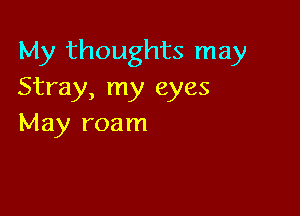 My thoughts may
Stray, my eyes

May roam