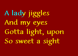 A lady jiggles
And my eyes

Gotta light, upon
So sweet a sight