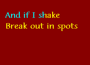 And if I shake
Break out in spots