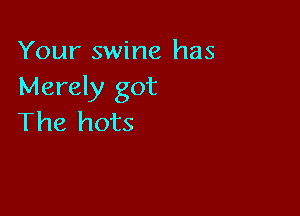 Your swine has
Merely got

The hots