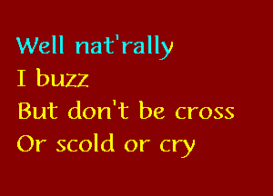 Well nat'rally
I buzz

But don't be cross
Or scold or cry